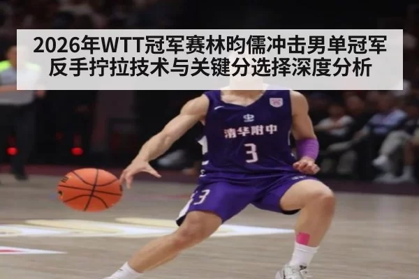 2026年WTT冠军赛林昀儒冲击男单冠军反手拧拉技术与关键分选择深度分析